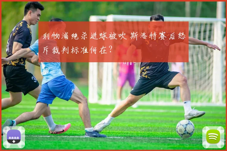 利物浦绝杀进球被吹 斯洛特赛后怒斥裁判标准何在？