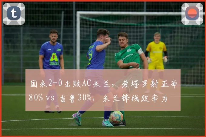 国米2-0击败AC米兰，劳塔罗射正率80% vs 吉鲁30%，米兰锋线效率为何持续低迷