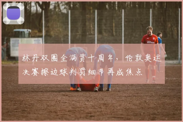 林丹双圈全满贯十周年，伦敦奥运决赛擦边球判罚细节再成焦点