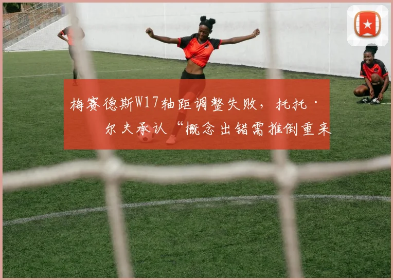 梅赛德斯W17轴距调整失败，托托·沃尔夫承认“概念出错需推倒重来”