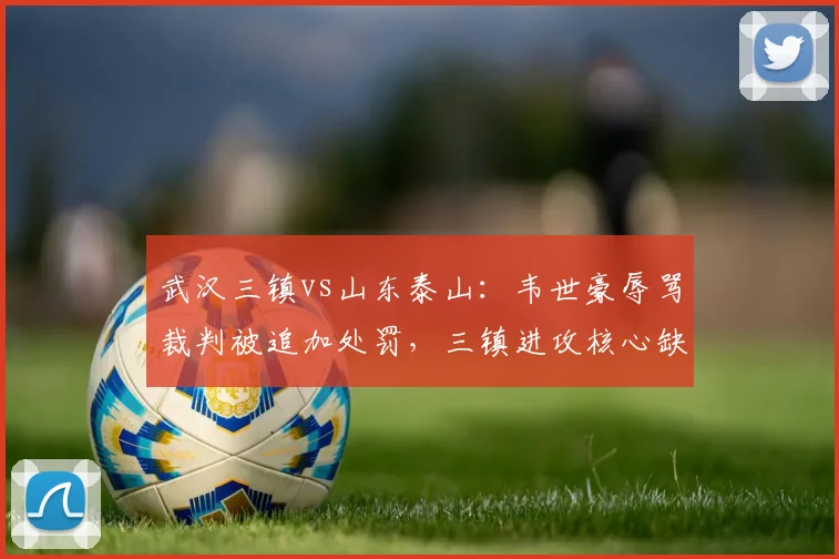 武汉三镇vs山东泰山:韦世豪辱骂裁判被追加处罚,三镇进攻核心缺失如何应对?