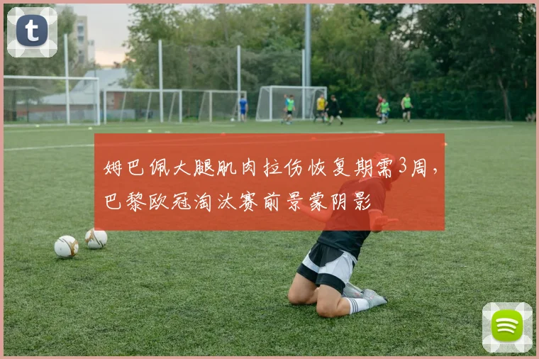 姆巴佩大腿肌肉拉伤恢复期需3周,巴黎欧冠淘汰赛前景蒙阴影